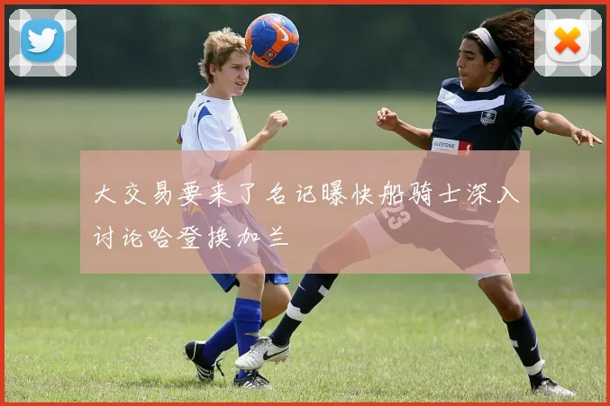 大交易要来了名记曝快船骑士深入讨论哈登换加兰