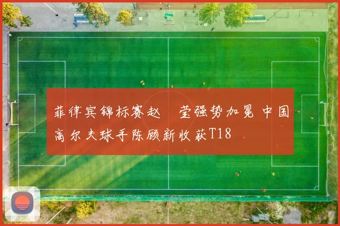 菲律宾锦标赛赵祐莹强势加冕 中国高尔夫球手陈顾新收获T18