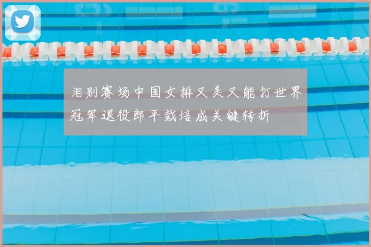 泪别赛场中国女排又美又能打世界冠军退役郎平栽培成关键转折