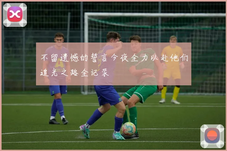 不留遗憾的誓言今夜全力以赴他们追光之路全记录