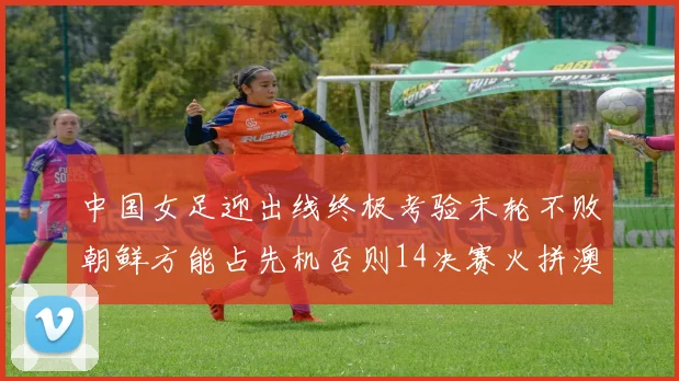中国女足迎出线终极考验末轮不败朝鲜方能占先机否则14决赛火拼澳大利亚