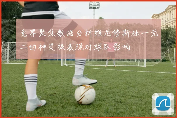 竞界聚焦数据分析维尼修斯独一无二的神灵级表现对球队影响