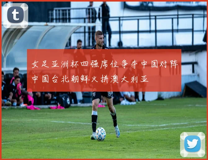 女足亚洲杯四强席位争夺中国对阵中国台北朝鲜火拼澳大利亚