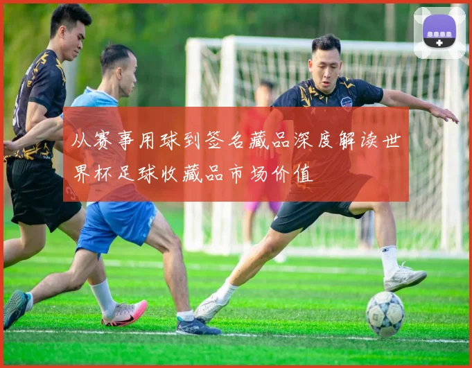从赛事用球到签名藏品深度解读世界杯足球收藏品市场价值