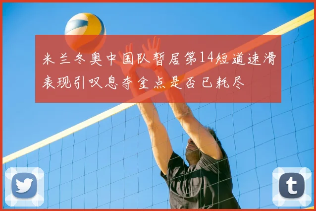 米兰冬奥中国队暂居第14短道速滑表现引叹息夺金点是否已耗尽