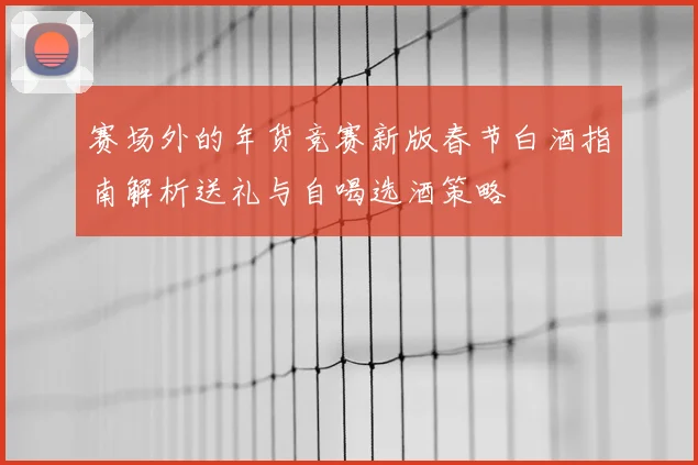 赛场外的年货竞赛新版春节白酒指南解析送礼与自喝选酒策略