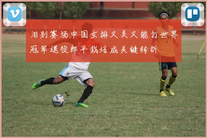 泪别赛场中国女排又美又能打世界冠军退役郎平栽培成关键转折