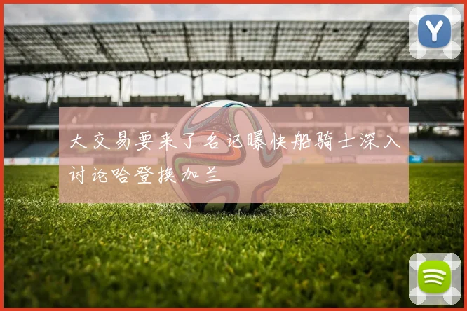 大交易要来了名记曝快船骑士深入讨论哈登换加兰