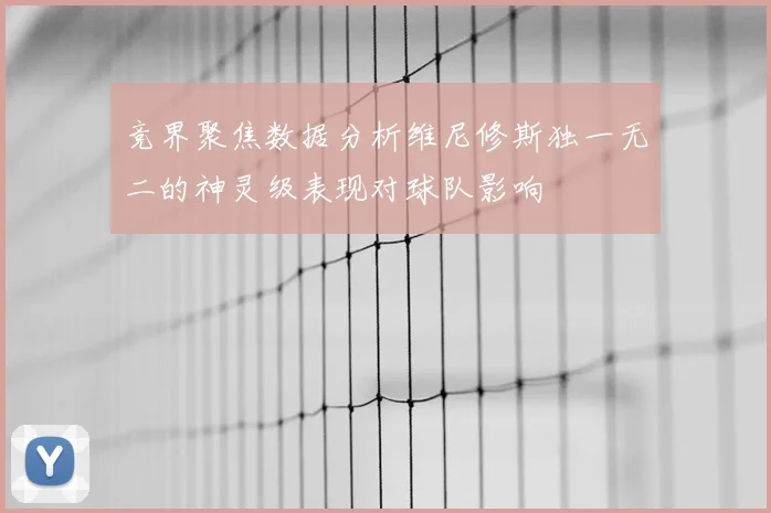 竞界聚焦数据分析维尼修斯独一无二的神灵级表现对球队影响