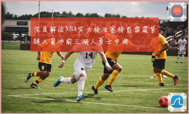 深度解读NBA实力榜活塞榜首雷霆紧随火箭冲前三湖人勇士中游