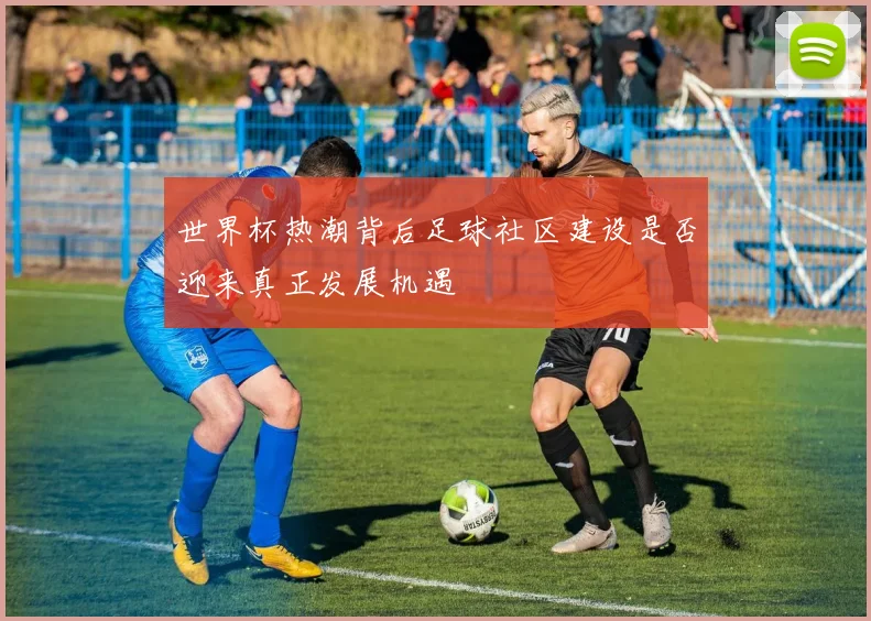 世界杯热潮背后足球社区建设是否迎来真正发展机遇
